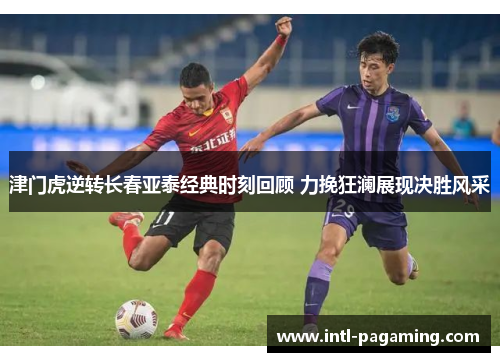 津门虎逆转长春亚泰经典时刻回顾 力挽狂澜展现决胜风采