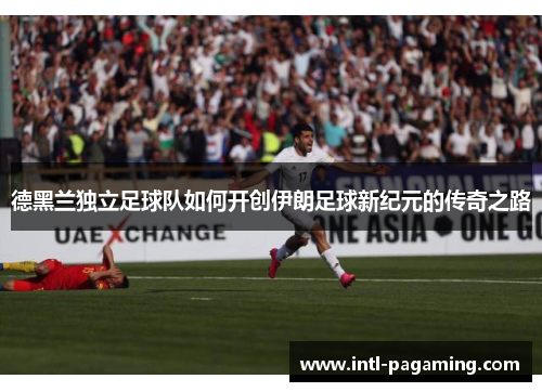 德黑兰独立足球队如何开创伊朗足球新纪元的传奇之路