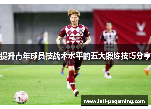 提升青年球员技战术水平的五大锻炼技巧分享