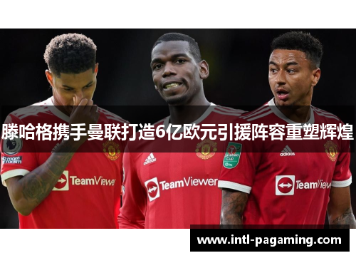滕哈格携手曼联打造6亿欧元引援阵容重塑辉煌