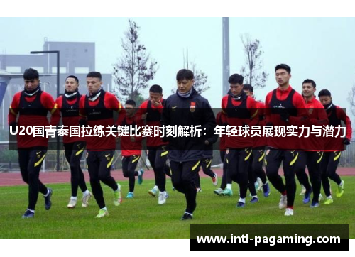 U20国青泰国拉练关键比赛时刻解析：年轻球员展现实力与潜力