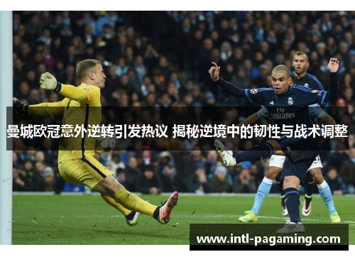 曼城欧冠意外逆转引发热议 揭秘逆境中的韧性与战术调整