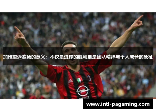 加维重返赛场的意义：不仅是进球的胜利更是团队精神与个人成长的象征