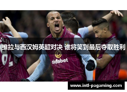 维拉与西汉姆英超对决 谁将笑到最后夺取胜利