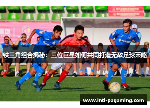 铁三角组合揭秘：三位巨星如何共同打造无敌足球策略