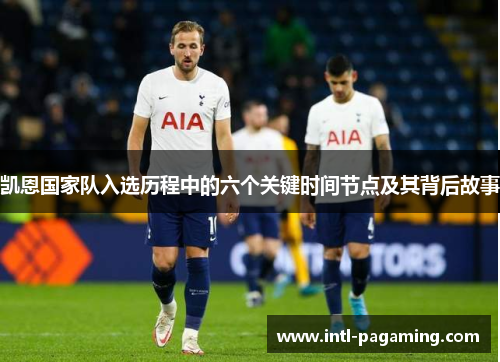 凯恩国家队入选历程中的六个关键时间节点及其背后故事 凯恩国家队入选历程中的六个关键时间节点及其背后故事