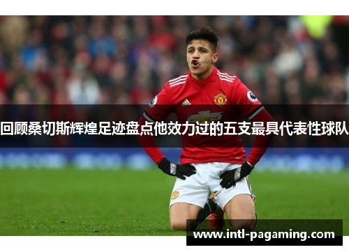 回顾桑切斯辉煌足迹盘点他效力过的五支最具代表性球队