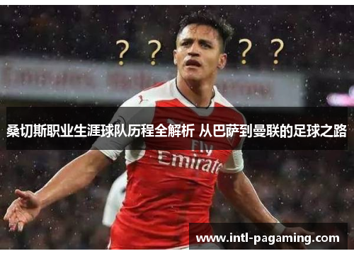 桑切斯职业生涯球队历程全解析 从巴萨到曼联的足球之路 桑切斯职业生涯球队历程全解析 从巴萨到曼联的足球之路