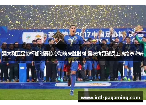 澳大利亚足协杯加时赛惊心动魄决胜时刻 曼联传奇球员上演绝杀逆转 澳大利亚足协杯加时赛惊心动魄决胜时刻 曼联传奇球员上演绝杀逆转