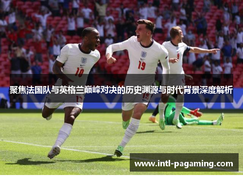 聚焦法国队与英格兰巅峰对决的历史渊源与时代背景深度解析 聚焦法国队与英格兰巅峰对决的历史渊源与时代背景深度解析