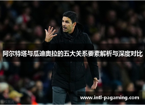 阿尔特塔与瓜迪奥拉的五大关系要素解析与深度对比