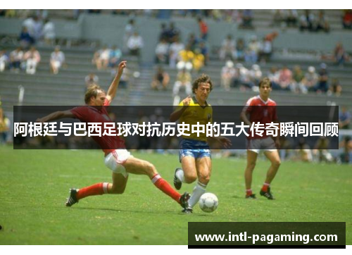 阿根廷与巴西足球对抗历史中的五大传奇瞬间回顾