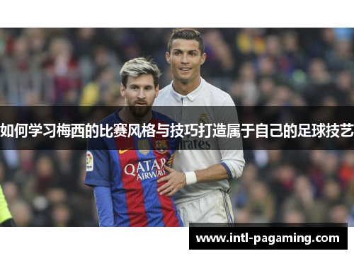 如何学习梅西的比赛风格与技巧打造属于自己的足球技艺