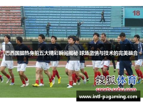 巴西国脚热身前五大精彩瞬间揭秘 球场激情与技术的完美融合