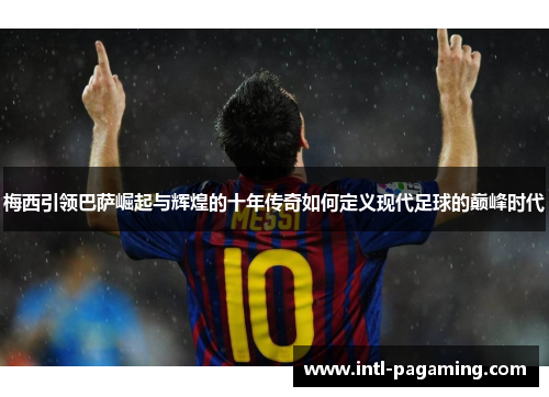 梅西引领巴萨崛起与辉煌的十年传奇如何定义现代足球的巅峰时代