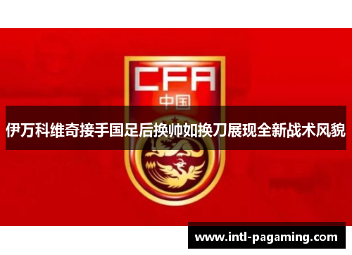 伊万科维奇接手国足后换帅如换刀展现全新战术风貌