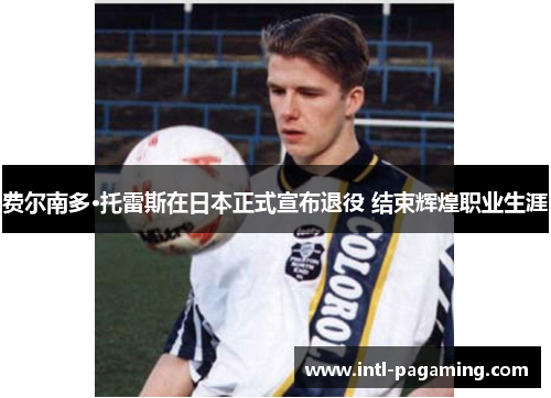 费尔南多·托雷斯在日本正式宣布退役 结束辉煌职业生涯 费尔南多·托雷斯在日本正式宣布退役 结束辉煌职业生涯