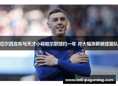 切尔西宣布与天才小将帕尔默续约一年 并大幅涨薪继续留队